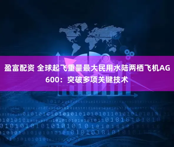 盈富配资 全球起飞重量最大民用水陆两栖飞机AG600：突破多项关键技术