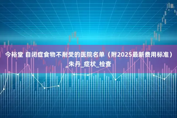 今裕堂 自闭症食物不耐受的医院名单（附2025最新费用标准）_朱丹_症状_检查