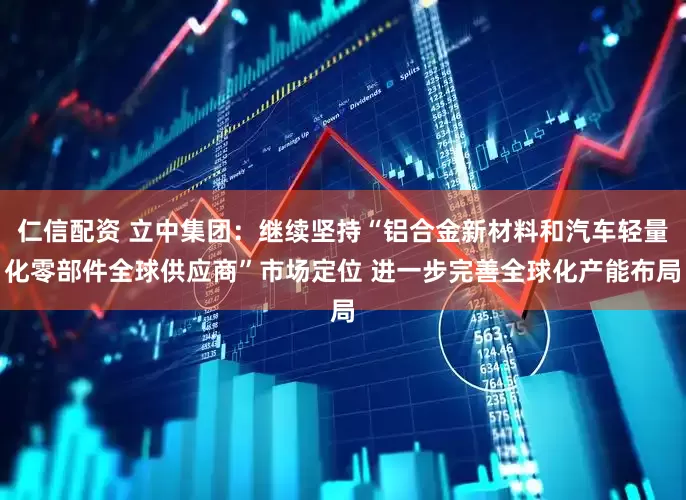 仁信配资 立中集团：继续坚持“铝合金新材料和汽车轻量化零部件全球供应商”市场定位 进一步完善全球化产能布局