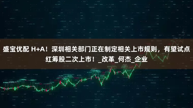 盛宝优配 H+A！深圳相关部门正在制定相关上市规则，有望试点红筹股二次上市！_改革_何杰_企业