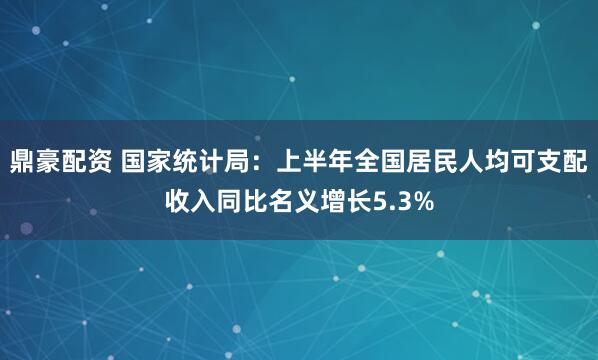 鼎豪配资 国家统计局：上半年全国居民人均可支配收入同比名义增长5.3%