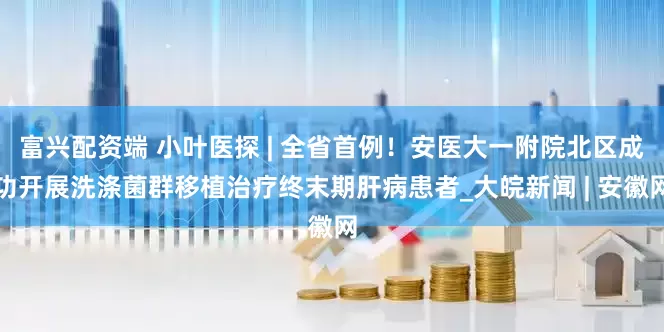 富兴配资端 小叶医探 | 全省首例！安医大一附院北区成功开展洗涤菌群移植治疗终末期肝病患者_大皖新闻 | 安徽网
