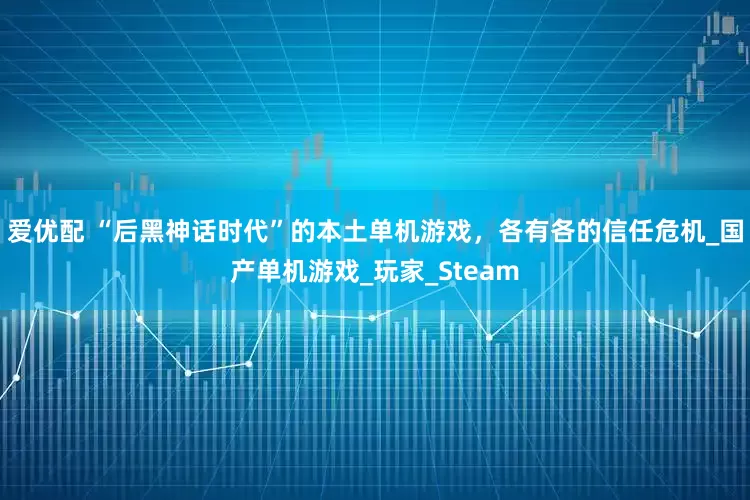 爱优配 “后黑神话时代”的本土单机游戏，各有各的信任危机_国产单机游戏_玩家_Steam