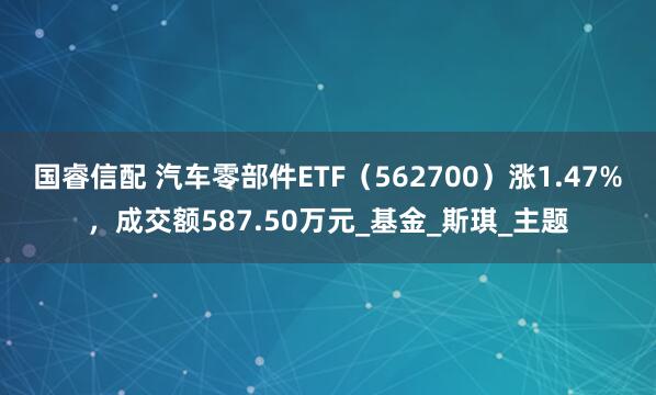 国睿信配 汽车零部件ETF（562700）涨1.47%，成交额587.50万元_基金_斯琪_主题