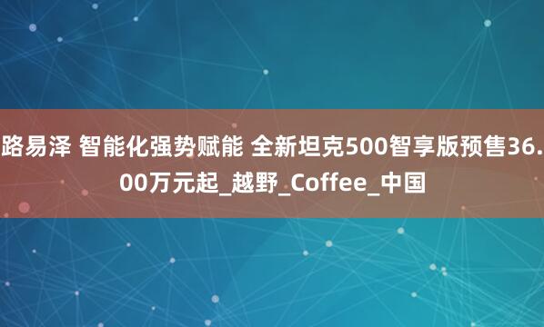 路易泽 智能化强势赋能 全新坦克500智享版预售36.00万元起_越野_Coffee_中国