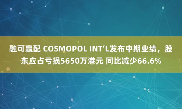 融可赢配 COSMOPOL INT‘L发布中期业绩，股东应占亏损5650万港元 同比减少66.6%