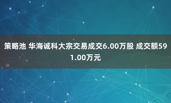 策略池 华海诚科大宗交易成交6.00万股 成交额591.00万元