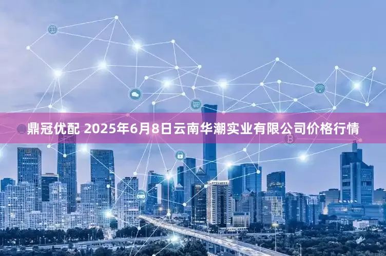 鼎冠优配 2025年6月8日云南华潮实业有限公司价格行情