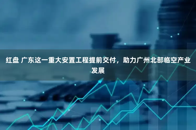 红盘 广东这一重大安置工程提前交付，助力广州北部临空产业发展