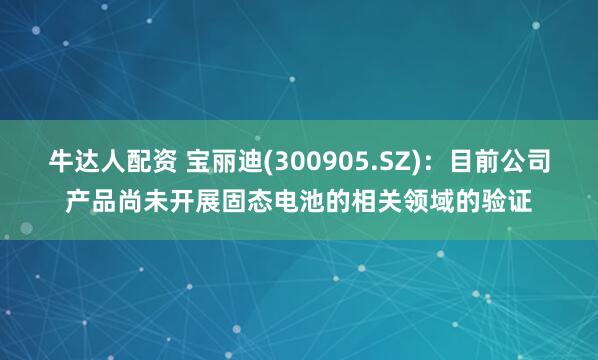牛达人配资 宝丽迪(300905.SZ)：目前公司产品尚未开展固态电池的相关领域的验证