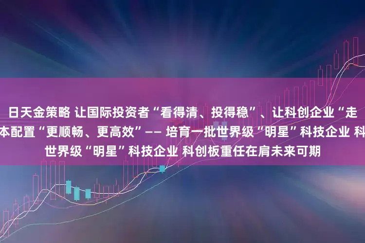 日天金策略 让国际投资者“看得清、投得稳”、让科创企业“走得远、发展好”、让资本配置“更顺畅、更高效”—— 培育一批世界级“明星”科技企业 科创板重任在肩未来可期