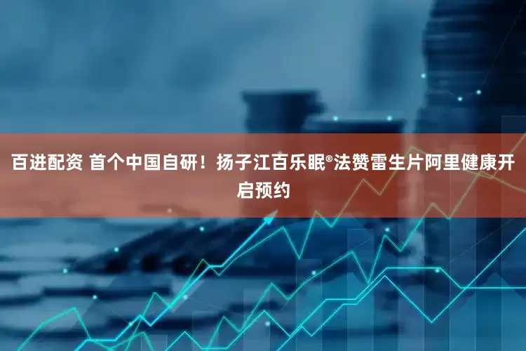 百进配资 首个中国自研！扬子江百乐眠®法赞雷生片阿里健康开启预约