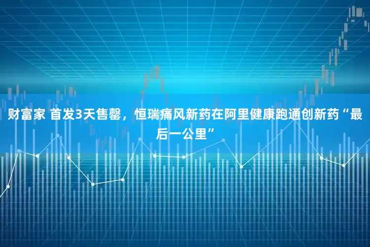 财富家 首发3天售罄，恒瑞痛风新药在阿里健康跑通创新药“最后一公里”